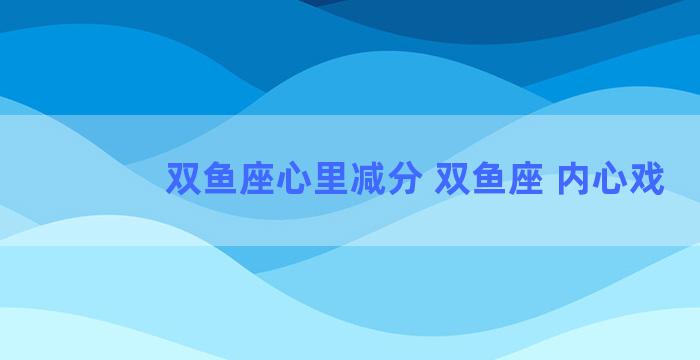 双鱼座心里减分 双鱼座 内心戏